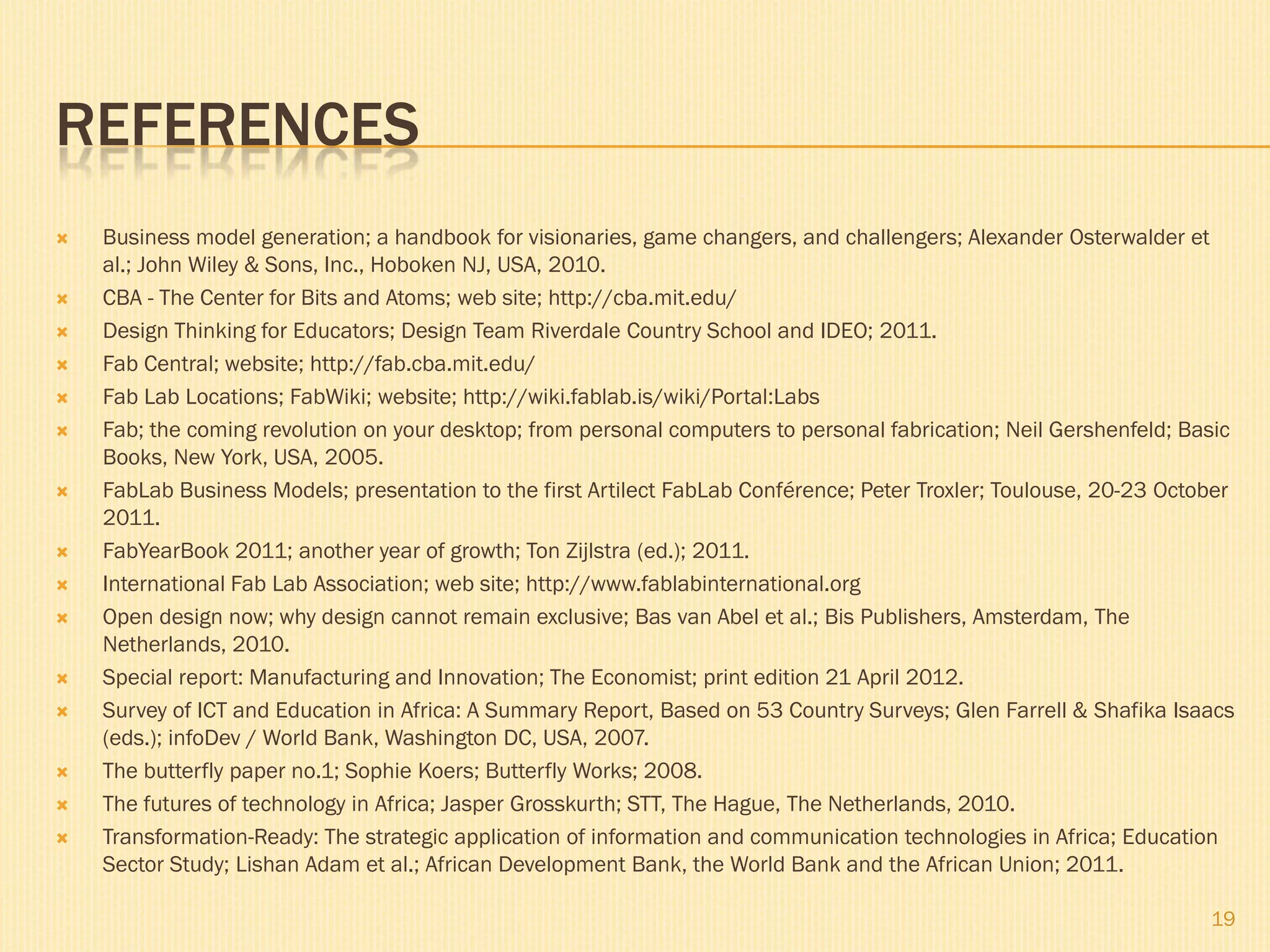 REFERENCES
   Business model generation; a handbook for visionaries, game changers, and challengers; Alexander Osterwalder et
    al.; John Wiley & Sons, Inc., Hoboken NJ, USA, 2010.
   CBA - The Center for Bits and Atoms; web site; http://cba.mit.edu/
   Design Thinking for Educators; Design Team Riverdale Country School and IDEO; 2011.
   Fab Central; website; http://fab.cba.mit.edu/
   Fab Lab Locations; FabWiki; website; http://wiki.fablab.is/wiki/Portal:Labs
   Fab; the coming revolution on your desktop; from personal computers to personal fabrication; Neil Gershenfeld; Basic
    Books, New York, USA, 2005.
   FabLab Business Models; presentation to the first Artilect FabLab Conférence; Peter Troxler; Toulouse, 20-23 October
    2011.
   FabYearBook 2011; another year of growth; Ton Zijlstra (ed.); 2011.
   International Fab Lab Association; web site; http://www.fablabinternational.org
   Open design now; why design cannot remain exclusive; Bas van Abel et al.; Bis Publishers, Amsterdam, The
    Netherlands, 2010.
   Special report: Manufacturing and Innovation; The Economist; print edition 21 April 2012.
   Survey of ICT and Education in Africa: A Summary Report, Based on 53 Country Surveys; Glen Farrell & Shafika Isaacs
    (eds.); infoDev / World Bank, Washington DC, USA, 2007.
   The butterfly paper no.1; Sophie Koers; Butterfly Works; 2008.
   The futures of technology in Africa; Jasper Grosskurth; STT, The Hague, The Netherlands, 2010.
   Transformation-Ready: The strategic application of information and communication technologies in Africa; Education
    Sector Study; Lishan Adam et al.; African Development Bank, the World Bank and the African Union; 2011.

                                                                                                                     19
 