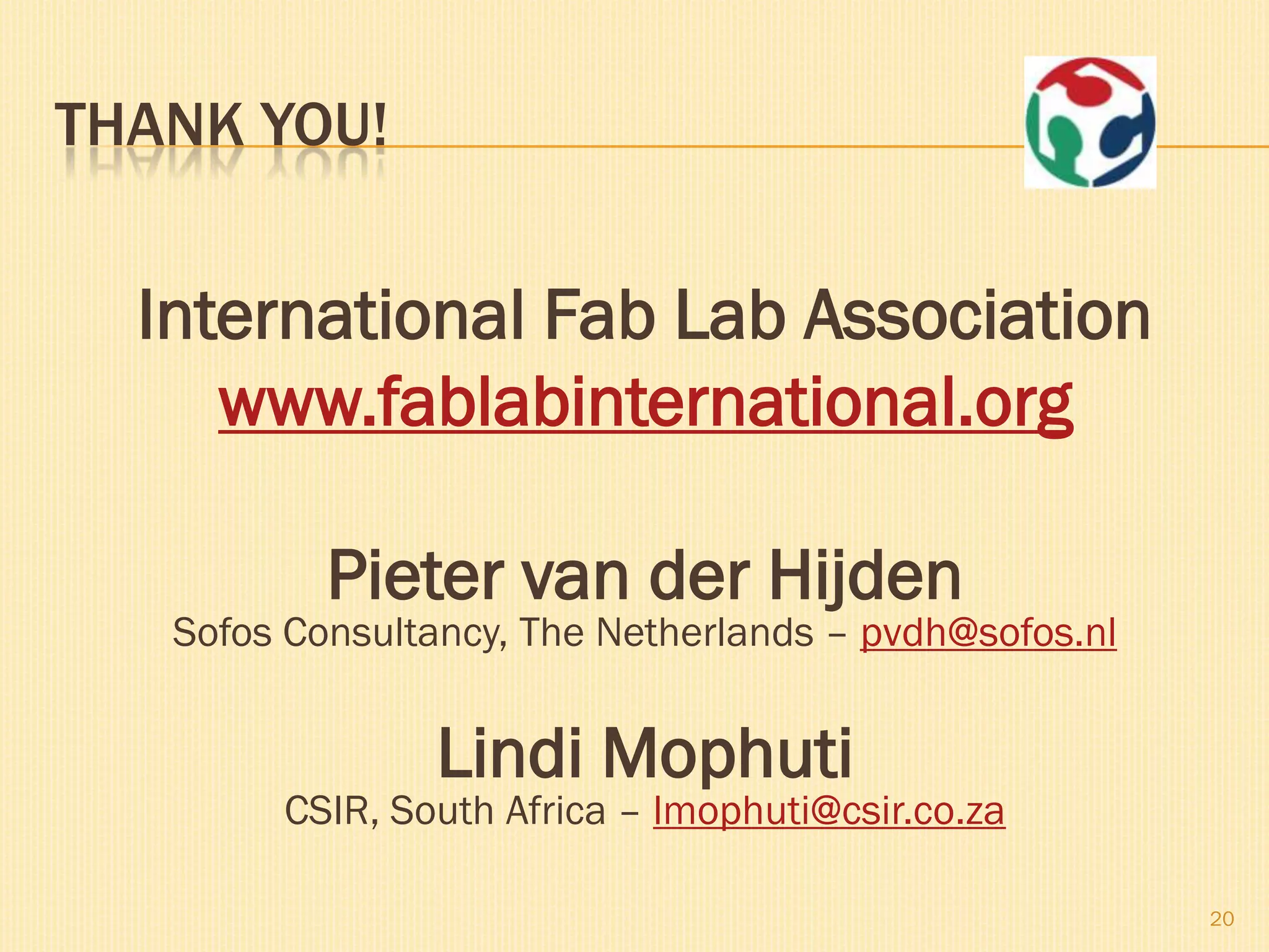 THANK YOU!


  International Fab Lab Association
     www.fablabinternational.org

           Pieter van der Hijden
   Sofos Consultancy, The Netherlands – pvdh@sofos.nl


                Lindi Mophuti
        CSIR, South Africa – lmophuti@csir.co.za

                                                        20
 