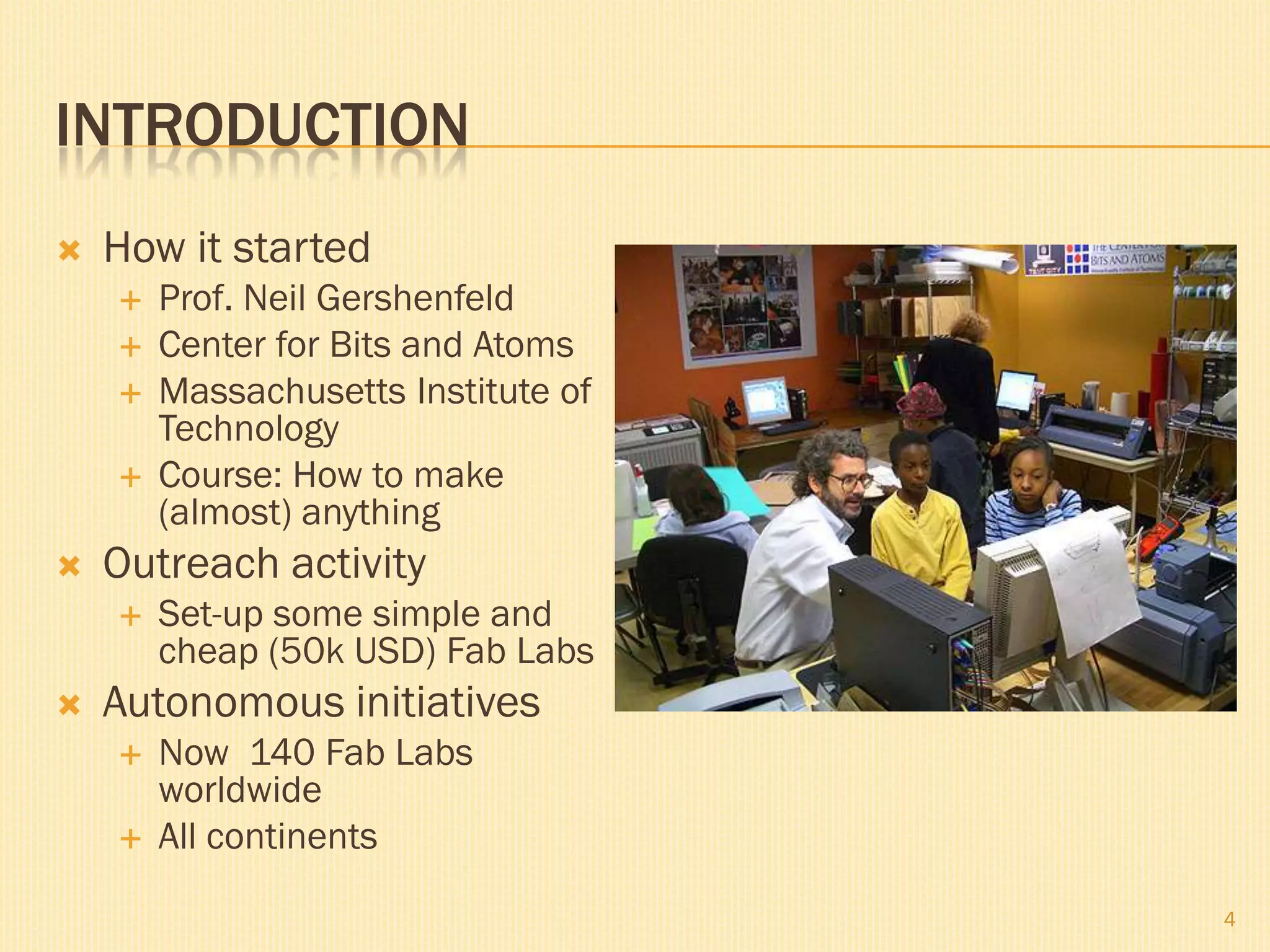 INTRODUCTION
   How it started
       Prof. Neil Gershenfeld
       Center for Bits and Atoms
       Massachusetts Institute of
        Technology
       Course: How to make
        (almost) anything
   Outreach activity
       Set-up some simple and
        cheap (50k USD) Fab Labs
   Autonomous initiatives
       Now 140 Fab Labs
        worldwide
       All continents

                                     4
 