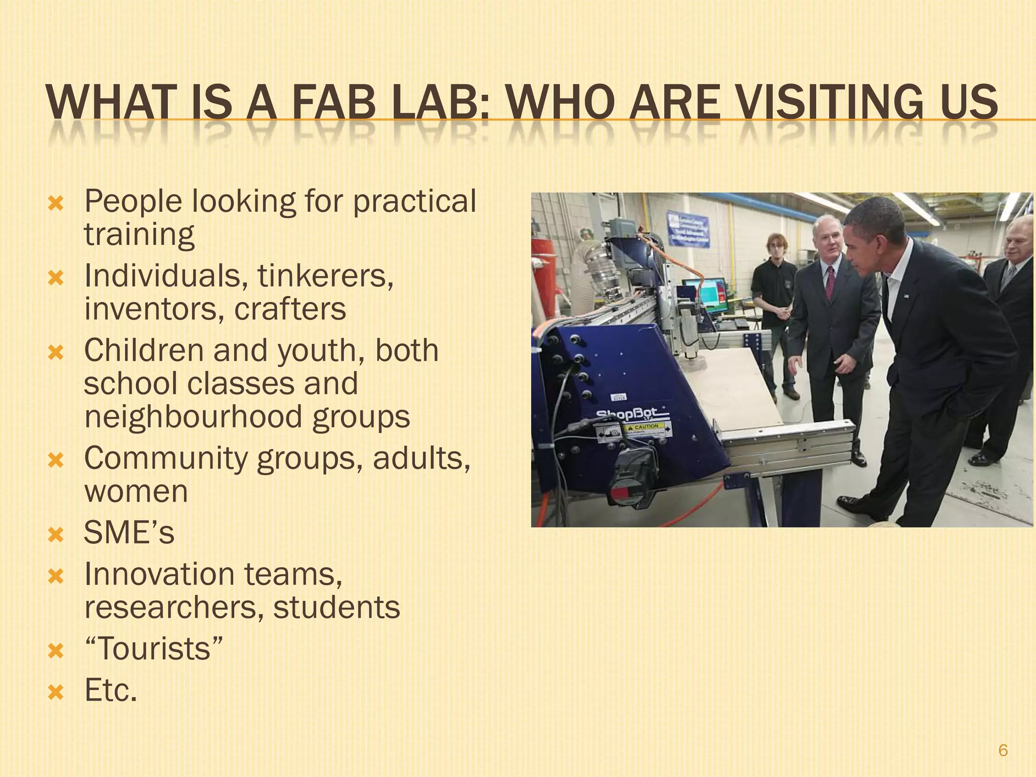 WHAT IS A FAB LAB: WHO ARE VISITING US
   People looking for practical
    training
   Individuals, tinkerers,
    inventors, crafters
   Children and youth, both
    school classes and
    neighbourhood groups
   Community groups, adults,
    women
   SME’s
   Innovation teams,
    researchers, students
   “Tourists”
   Etc.
                                     6
 