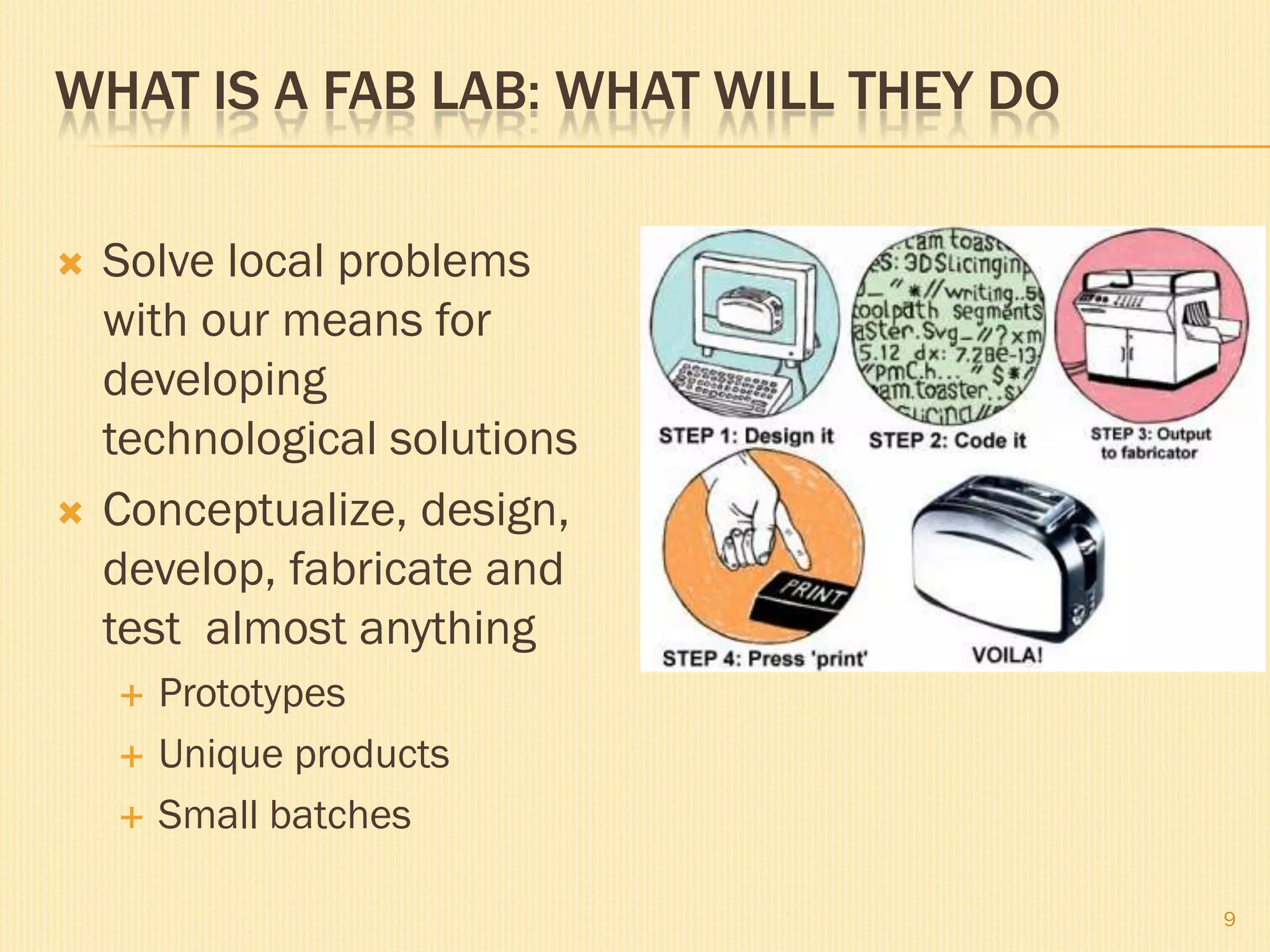 WHAT IS A FAB LAB: WHAT WILL THEY DO

   Solve local problems
    with our means for
    developing
    technological solutions
   Conceptualize, design,
    develop, fabricate and
    test almost anything
       Prototypes
       Unique products
       Small batches

                                       9
 
