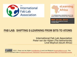 FAB LAB: SHIFTING E-LEARNING FROM BITS TO ATOMS

                                                International Fab Lab Association
                                           Pieter van der Hijden (The Netherlands)
                                                       Lindi Mophuti (South Africa)


              2012 –Pieter van der Hijden (pvdh@sofos.nl) and Lindi Mophuti (lmophuti@csir.co.za) - This
work is licensed under a Creative Commons Attribution- Noncommercial-Share Alike 3.0 Unported License.
                                                                                                           1
 