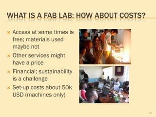 WHAT IS A FAB LAB: HOW ABOUT COSTS?

   Access at some times is
    free; materials used
    maybe not
   Other services might
    have a price
   Financial; sustainability
    is a challenge
   Set-up costs about 50k
    USD (machines only)

                                      10
 