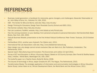 REFERENCES
   Business model generation; a handbook for visionaries, game changers, and challengers; Alexander Osterwalder et
    al.; John Wiley & Sons, Inc., Hoboken NJ, USA, 2010.
   CBA - The Center for Bits and Atoms; web site; http://cba.mit.edu/
   Design Thinking for Educators; Design Team Riverdale Country School and IDEO; 2011.
   Fab Central; website; http://fab.cba.mit.edu/
   Fab Lab Locations; FabWiki; website; http://wiki.fablab.is/wiki/Portal:Labs
   Fab; the coming revolution on your desktop; from personal computers to personal fabrication; Neil Gershenfeld; Basic
    Books, New York, USA, 2005.
   FabLab Business Models; presentation to the first Artilect FabLab Conférence; Peter Troxler; Toulouse, 20-23 October
    2011.
   FabYearBook 2011; another year of growth; Ton Zijlstra (ed.); 2011.
   International Fab Lab Association; web site; http://www.fablabinternational.org
   Open design now; why design cannot remain exclusive; Bas van Abel et al.; Bis Publishers, Amsterdam, The
    Netherlands, 2010.
   Special report: Manufacturing and Innovation; The Economist; print edition 21 April 2012.
   Survey of ICT and Education in Africa: A Summary Report, Based on 53 Country Surveys; Glen Farrell & Shafika Isaacs
    (eds.); infoDev / World Bank, Washington DC, USA, 2007.
   The butterfly paper no.1; Sophie Koers; Butterfly Works; 2008.
   The futures of technology in Africa; Jasper Grosskurth; STT, The Hague, The Netherlands, 2010.
   Transformation-Ready: The strategic application of information and communication technologies in Africa; Education
    Sector Study; Lishan Adam et al.; African Development Bank, the World Bank and the African Union; 2011.

                                                                                                                     19
 