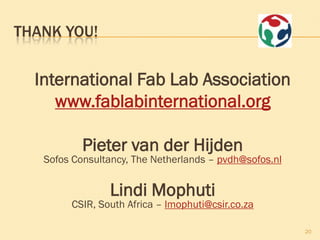 THANK YOU!


  International Fab Lab Association
     www.fablabinternational.org

           Pieter van der Hijden
   Sofos Consultancy, The Netherlands – pvdh@sofos.nl


                Lindi Mophuti
        CSIR, South Africa – lmophuti@csir.co.za

                                                        20
 