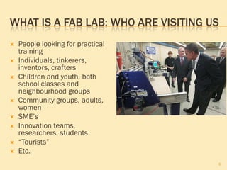 WHAT IS A FAB LAB: WHO ARE VISITING US
   People looking for practical
    training
   Individuals, tinkerers,
    inventors, crafters
   Children and youth, both
    school classes and
    neighbourhood groups
   Community groups, adults,
    women
   SME’s
   Innovation teams,
    researchers, students
   “Tourists”
   Etc.
                                     6
 
