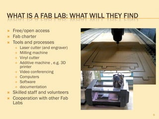 WHAT IS A FAB LAB: WHAT WILL THEY FIND

   Free/open access
   Fab charter
   Tools and processes
       Laser cutter (and engraver)
       Milling machine
       Vinyl cutter
       Additive machine , e.g. 3D
        printer
       Video conferencing
       Computers
       Software
       documentation
   Skilled staff and volunteers
   Cooperation with other Fab
    Labs

                                         8
 