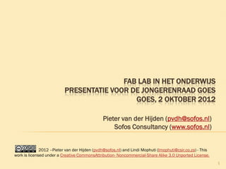 FAB LAB IN HET ONDERWIJS
                          PRESENTATIE VOOR DE JONGERENRAAD GOES
                                            GOES, 2 OKTOBER 2012

                                               Pieter van der Hijden (pvdh@sofos.nl)
                                                   Sofos Consultancy (www.sofos.nl)


              2012 –Pieter van der Hijden (pvdh@sofos.nl) and Lindi Mophuti (lmophuti@csir.co.za) - This
work is licensed under a Creative CommonsAttribution- Noncommercial-Share Alike 3.0 Unported License.
                                                                                                           1
 