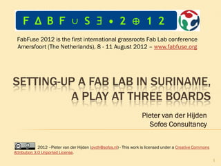 FabFuse 2012 is the first international grassroots Fab Lab conference
 Amersfoort (The Netherlands), 8 - 11 August 2012 – www.fabfuse.org




SETTING-UP A FAB LAB IN SURINAME,
         A PLAY ON THREE BOARDS
                                                                     Pieter van der Hijden
                                                                        Sofos Consultancy

              2012 –Pieter van der Hijden (pvdh@sofos.nl) - This work is licensed under a Creative Commons
Attribution 3.0 Unported License.
                                                                                                             1
 