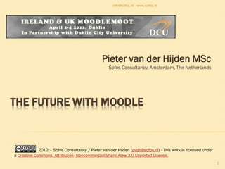 info@sofos.nl - www.sofos.nl




                                               Pieter van der Hijden MSc
                                                  Sofos Consultancy, Amsterdam, The Netherlands




THE FUTURE WITH MOODLE



             2012 – Sofos Consultancy / Pieter van der Hijden (pvdh@sofos.nl) - This work is licensed under
a Creative Commons Attribution- Noncommercial-Share Alike 3.0 Unported License.
                                                                                                              1
 