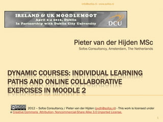 info@sofos.nl - www.sofos.nl




                                               Pieter van der Hijden MSc
                                                   Sofos Consultancy, Amsterdam, The Netherlands




DYNAMIC COURSES: INDIVIDUAL LEARNING
PATHS AND ONLINE COLLABORATIVE
EXERCISES IN MOODLE 2

             2012 – Sofos Consultancy / Pieter van der Hijden (pvdh@sofos.nl) - This work is licensed under
a Creative Commons Attribution- Noncommercial-Share Alike 3.0 Unported License.
                                                                                                              1
 
