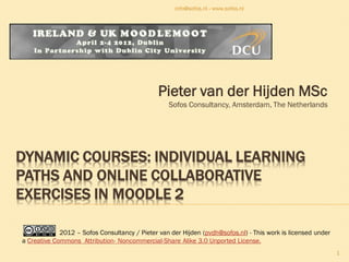 info@sofos.nl - www.sofos.nl




                                               Pieter van der Hijden MSc
                                                  Sofos Consultancy, Amsterdam, The Netherlands




DYNAMIC COURSES: INDIVIDUAL LEARNING
PATHS AND ONLINE COLLABORATIVE
EXERCISES IN MOODLE 2

             2012 – Sofos Consultancy / Pieter van der Hijden (pvdh@sofos.nl) - This work is licensed under
a Creative Commons Attribution- Noncommercial-Share Alike 3.0 Unported License.
                                                                                                              1
 