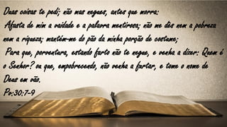 Duas coisas te pedi; não mas negues, antes que morra:
Afasta de mim a vaidade e a palavra mentirosa; não me dês nem a pobreza
nem a riqueza; mantém-me do pão da minha porção de costume;
Para que, porventura, estando farto não te negue, e venha a dizer: Quem é
o Senhor? ou que, empobrecendo, não venha a furtar, e tome o nome de
Deus em vão.
Pv:30:7-9
 