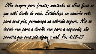 Olhe sempre para frente; mantenha os olhos fixos no
que está diante de você. Estabeleça um caminho reto
para seus pés; permaneça na estrada segura. Não se
desvie nem para a direita nem para a esquerda; não
permita que seus pés sigam o mal. Pv: 4:25-27
 