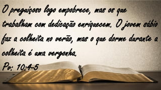 O preguiçoso logo empobrece, mas os que
trabalham com dedicação enriquecem. O jovem sábio
faz a colheita no verão, mas o que dorme durante a
colheita é uma vergonha.
Pv: 10:4-5
 