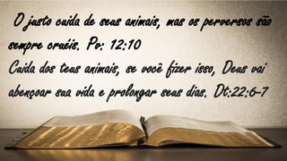 O justo cuida de seus animais, mas os perversos são
sempre cruéis. Pv: 12:10
Cuida dos teus animais, se você fizer isso, Deus vai
abençoar sua vida e prolongar seus dias. Dt:22:6-7
 