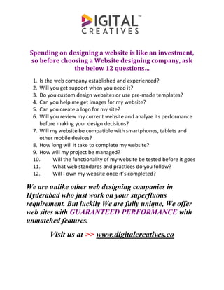 Spending on designing a website is like an investment,
so before choosing a Website designing company, ask
the below 12 questions…
1. Is the web company established and experienced?
2. Will you get support when you need it?
3. Do you custom design websites or use pre-made templates?
4. Can you help me get images for my website?
5. Can you create a logo for my site?
6. Will you review my current website and analyze its performance
before making your design decisions?
7. Will my website be compatible with smartphones, tablets and
other mobile devices?
8. How long will it take to complete my website?
9. How will my project be managed?
10. Will the functionality of my website be tested before it goes
11. What web standards and practices do you follow?
12. Will I own my website once it’s completed?
We are unlike other web designing companies in
Hyderabad who just work on your superfluous
requirement. But luckily We are fully unique, We offer
web sites with GUARANTEED PERFORMANCE with
unmatched features.
Visit us at >> www.digitalcreatives.co
 