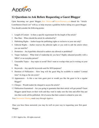 12 Questions to Ask Before Requesting a Guest Blogger
Upon becoming our guest blogger, Ken Shimizuof Storm-Partners.com shared his “Article
Contribution Check List” with us, to help structure a guideline before taking on a guest blogger.
You should consider the following points:


1. Length of Content – Is there a specific requirement for the length of the article?
2. Due Date – When should the article be submitted by?
3. Publishing Rights – Author keeps the publishing rights or exclusive to your site only?
4. Editorial Rights – Author reserves the editorial rights or you wish to edit the article where
    you see need be?
5. Promotion – Are hyperlinks directed to authors site allowed or prohibited?
6. Target Audience – What kind of readership do you have? Highly educated possibly with a
    MBA? or an everyday person?
7. Unsuitable Topics – Any topics to avoid? Don’t want to overlap what you’re writing on your
    blog.
8. Keywords – Any specific keywords used for SEO purposes?
9. Duration of Publication – How long will the guest blog be available to readers? Limited
    time? As long as the site exists?
10. Appearances – Is this a one time guest post or would you like the guest to be a regular
    blogger?
11. Charges – Would readers be charged to access the article?
12. Publication Guaranteed – Are you going to guarantee that their article will get posted? Guest
    bloggers spend hours on their work and they want to make sure the time and effort they put
    into their work will be published. All of course that their content is related to your site.
Free Document Sharing made easy through Apptivo.


Once you have these answered, you may be well on your way to requesting your first guest
blogger.



© 2011 Apptivo Inc. All rights reserved.
 
