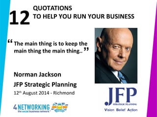  
         QUOTATIONS
       TO HELP YOU RUN YOUR BUSINESS 
1
Norman Jackson 
JFP Strategic Planning
12th
August 2014 - Richmond
The main thing is to keep the 
main thing the main thing..”
“
12
 