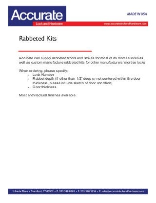 Rabbeted Kits
Accurate can supply rabbeted fronts and strikes for most of its mortise locks as
well as custom manufacture rabbeted kits for other manufacturers’ mortise locks
When ordering, please specify:
 Lock Number
 Rabbet depth (if other than 1/2” deep or not centered within the door
thickness, please include sketch of door condition)
 Door thickness
Most architectural finishes available
 