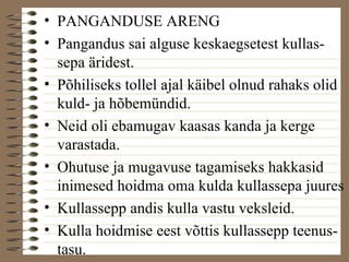 • PANGANDUSE ARENG 
• Pangandus sai alguse keskaegsetest kullas-sepa 
äridest. 
• Põhiliseks tollel ajal käibel olnud rahaks olid 
kuld- ja hõbemündid. 
• Neid oli ebamugav kaasas kanda ja kerge 
varastada. 
• Ohutuse ja mugavuse tagamiseks hakkasid 
inimesed hoidma oma kulda kullassepa juures 
• Kullassepp andis kulla vastu veksleid. 
• Kulla hoidmise eest võttis kullassepp teenus-tasu. 
 