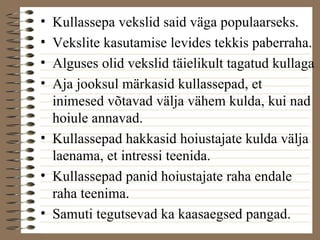 • Kullassepa vekslid said väga populaarseks. 
• Vekslite kasutamise levides tekkis paberraha. 
• Alguses olid vekslid täielikult tagatud kullaga 
• Aja jooksul märkasid kullassepad, et 
inimesed võtavad välja vähem kulda, kui nad 
hoiule annavad. 
• Kullassepad hakkasid hoiustajate kulda välja 
laenama, et intressi teenida. 
• Kullassepad panid hoiustajate raha endale 
raha teenima. 
• Samuti tegutsevad ka kaasaegsed pangad. 
 