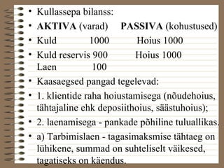 • Kullassepa bilanss: 
• AKTIVA (varad) PASSIVA (kohustused) 
• Kuld 1000 Hoius 1000 
• Kuld reservis 900 Hoius 1000 
Laen 100 
• Kaasaegsed pangad tegelevad: 
• 1. klientide raha hoiustamisega (nõudehoius, 
tähtajaline ehk deposiithoius, säästuhoius); 
• 2. laenamisega - pankade põhiline tuluallikas. 
• a) Tarbimislaen - tagasimaksmise tähtaeg on 
lühikene, summad on suhteliselt väikesed, 
tagatiseks on käendus. 
 