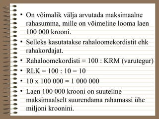 • On võimalik välja arvutada maksimaalne 
rahasumma, mille on võimeline looma laen 
100 000 krooni. 
• Selleks kasutatakse rahaloomekordistit ehk 
rahakordajat. 
• Rahaloomekordisti = 100 : KRM (varutegur) 
• RLK = 100 : 10 = 10 
• 10 x 100 000 = 1 000 000 
• Laen 100 000 krooni on suuteline 
maksimaalselt suurendama rahamassi ühe 
miljoni kroonini. 
 