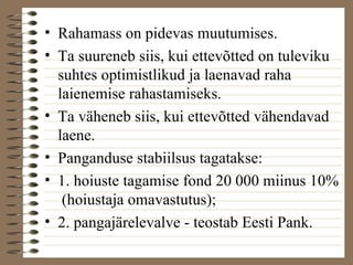 • Rahamass on pidevas muutumises. 
• Ta suureneb siis, kui ettevõtted on tuleviku 
suhtes optimistlikud ja laenavad raha 
laienemise rahastamiseks. 
• Ta väheneb siis, kui ettevõtted vähendavad 
laene. 
• Panganduse stabiilsus tagatakse: 
• 1. hoiuste tagamise fond 20 000 miinus 10% 
(hoiustaja omavastutus); 
• 2. pangajärelevalve - teostab Eesti Pank. 
 