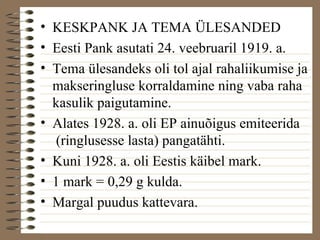• KESKPANK JA TEMA ÜLESANDED 
• Eesti Pank asutati 24. veebruaril 1919. a. 
• Tema ülesandeks oli tol ajal rahaliikumise ja 
makseringluse korraldamine ning vaba raha 
kasulik paigutamine. 
• Alates 1928. a. oli EP ainuõigus emiteerida 
(ringlusesse lasta) pangatähti. 
• Kuni 1928. a. oli Eestis käibel mark. 
• 1 mark = 0,29 g kulda. 
• Margal puudus kattevara. 
 