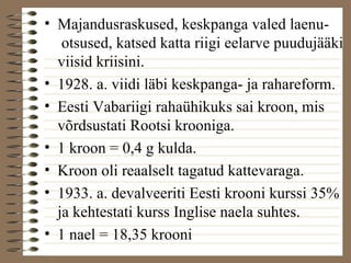 • Majandusraskused, keskpanga valed laenu-otsused, 
katsed katta riigi eelarve puudujääki 
viisid kriisini. 
• 1928. a. viidi läbi keskpanga- ja rahareform. 
• Eesti Vabariigi rahaühikuks sai kroon, mis 
võrdsustati Rootsi krooniga. 
• 1 kroon = 0,4 g kulda. 
• Kroon oli reaalselt tagatud kattevaraga. 
• 1933. a. devalveeriti Eesti krooni kurssi 35% 
ja kehtestati kurss Inglise naela suhtes. 
• 1 nael = 18,35 krooni 
 