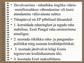 • Devalveerima - rahaühiku tingliku vääris-metallisisalduse 
vähendamine või kursi 
alandamine välisvaluuta suhtes. 
• Tänapäeval on EP põhilised ülesanded: 
• 1. korraldada raharinglust ja tagada raha 
stabiilsus. Eesti Pangal raha emiteerimise 
ainuõigus; 
• 2. teostada riiklikku raha- ja pangandus-poliitikat 
ning suunata krediidipoliitikat; 
• 3. teostada järelvalvet kõigi Eestis 
tegutsevate krediidiasutuste üle; 
• 4. koostada Eesti maksebilanss. 
 