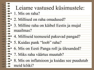 Leiame vastused küsimustele: 
• 1. Mis on raha? 
• 2. Millised on raha omadused? 
• 3. Milline raha on käibel Eestis ja mujal 
maailmas? 
• 4. Milliseid teenuseid pakuvad pangad? 
• 5. Kuidas pank “loob” raha? 
• 6. Mis on Eesti Panga roll ja ülesanded? 
• 7. Miks raha väärtus muutub? 
• 8. Mis on inflatsioon ja kuidas see puudutab 
meid kõiki? 
 