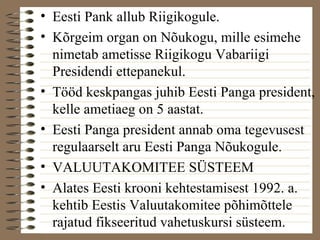 • Eesti Pank allub Riigikogule. 
• Kõrgeim organ on Nõukogu, mille esimehe 
nimetab ametisse Riigikogu Vabariigi 
Presidendi ettepanekul. 
• Tööd keskpangas juhib Eesti Panga president, 
kelle ametiaeg on 5 aastat. 
• Eesti Panga president annab oma tegevusest 
regulaarselt aru Eesti Panga Nõukogule. 
• VALUUTAKOMITEE SÜSTEEM 
• Alates Eesti krooni kehtestamisest 1992. a. 
kehtib Eestis Valuutakomitee põhimõttele 
rajatud fikseeritud vahetuskursi süsteem. 
 