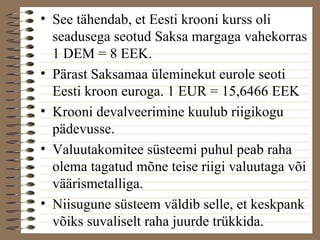 • See tähendab, et Eesti krooni kurss oli 
seadusega seotud Saksa margaga vahekorras 
1 DEM = 8 EEK. 
• Pärast Saksamaa üleminekut eurole seoti 
Eesti kroon euroga. 1 EUR = 15,6466 EEK 
• Krooni devalveerimine kuulub riigikogu 
pädevusse. 
• Valuutakomitee süsteemi puhul peab raha 
olema tagatud mõne teise riigi valuutaga või 
väärismetalliga. 
• Niisugune süsteem väldib selle, et keskpank 
võiks suvaliselt raha juurde trükkida. 
 