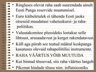 • Ringluses olevat raha saab suurendada ainult 
Eesti Panga reservide muutumisel. 
• Euro käibeletulek ei tähenda Eesti jaoks 
otseseid muudatusi vahetuskursi- ja raha-poliitikas. 
• Valuutakomitee plussideks loetakse selle 
lihtsust, arusaadavust ja kerget rakendatavust. 
• Küll aga piirab see teatud määral keskpanga 
kasutuses olevaid rahapoliitilisi instrumente. 
• RAHA VÄÄRTUS VÕIB MUUTUDA 
• Kui hinnad tõusevad, siis raha väärtus langeb. 
• Pikemat hindade tõusu nim. inflatsiooniks 
 