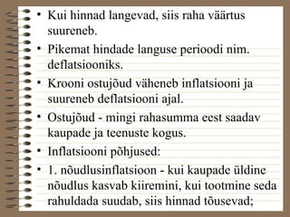 • Kui hinnad langevad, siis raha väärtus 
suureneb. 
• Pikemat hindade languse perioodi nim. 
deflatsiooniks. 
• Krooni ostujõud väheneb inflatsiooni ja 
suureneb deflatsiooni ajal. 
• Ostujõud - mingi rahasumma eest saadav 
kaupade ja teenuste kogus. 
• Inflatsiooni põhjused: 
• 1. nõudlusinflatsioon - kui kaupade üldine 
nõudlus kasvab kiiremini, kui tootmine seda 
rahuldada suudab, siis hinnad tõusevad; 
 