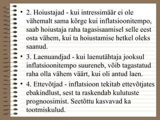 • 2. Hoiustajad - kui intressimäär ei ole 
vähemalt sama kõrge kui inflatsioonitempo, 
saab hoiustaja raha tagasisaamisel selle eest 
osta vähem, kui ta hoiustamise hetkel oleks 
saanud. 
• 3. Laenuandjad - kui laenutähtaja jooksul 
inflatsioonitempo suureneb, võib tagastatud 
raha olla vähem väärt, kui oli antud laen. 
• 4. Ettevõtjad - inflatsioon tekitab ettevõtjates 
ebakindlust, sest ta raskendab kulutuste 
prognoosimist. Seetõttu kasvavad ka 
tootmiskulud. 
 