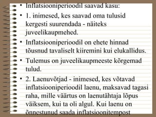 • Inflatsiooniperioodil saavad kasu: 
• 1. inimesed, kes saavad oma tulusid 
kergesti suurendada - näiteks 
juveelikaupmehed. 
• Inflatsiooniperioodil on ehete hinnad 
tõusnud tavaliselt kiiremini kui elukallidus. 
• Tulemus on juveelikaupmeeste kõrgemad 
tulud. 
• 2. Laenuvõtjad - inimesed, kes võtavad 
inflatsiooniperioodil laenu, maksavad tagasi 
raha, mille väärtus on laenutähtaja lõpus 
väiksem, kui ta oli algul. Kui laenu on 
õnnestunud saada inflatsioonitempost 
madalama hinnaga, saavad kasu laenajad. 
