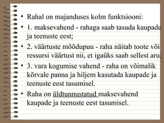• Rahal on majanduses kolm funktsiooni: 
• 1. maksevahend - rahaga saab tasuda kaupade 
ja teenuste eest; 
• 2. väärtuste mõõdupuu - raha näitab toote või 
ressursi väärtust nii, et igaüks saab sellest aru; 
• 3. vara kogumise vahend - raha on võimalik 
kõrvale panna ja hiljem kasutada kaupade ja 
teenuste eest tasumisel. 
• Raha on üldtunnustatud maksevahend 
kaupade ja teenuste eest tasumisel. 
 