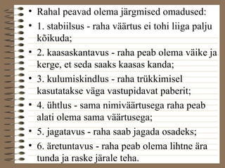 • Rahal peavad olema järgmised omadused: 
• 1. stabiilsus - raha väärtus ei tohi liiga palju 
kõikuda; 
• 2. kaasaskantavus - raha peab olema väike ja 
kerge, et seda saaks kaasas kanda; 
• 3. kulumiskindlus - raha trükkimisel 
kasutatakse väga vastupidavat paberit; 
• 4. ühtlus - sama nimiväärtusega raha peab 
alati olema sama väärtusega; 
• 5. jagatavus - raha saab jagada osadeks; 
• 6. äretuntavus - raha peab olema lihtne ära 
tunda ja raske järale teha. 
 