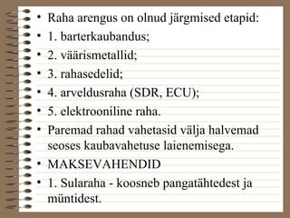 • Raha arengus on olnud järgmised etapid: 
• 1. barterkaubandus; 
• 2. väärismetallid; 
• 3. rahasedelid; 
• 4. arveldusraha (SDR, ECU); 
• 5. elektrooniline raha. 
• Paremad rahad vahetasid välja halvemad 
seoses kaubavahetuse laienemisega. 
• MAKSEVAHENDID 
• 1. Sularaha - koosneb pangatähtedest ja 
müntidest. 
 