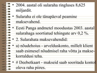 • 2004. aastal oli sularaha ringluses 8,625 
miljardit. 
• Sularaha ei ole tänapäeval peamine 
maksevahend. 
• Eesti Panga andmetel moodustas 2003. aastal 
sularahaga soortiatud tehingute arv 0,2 %. 
• 2. Sularahata maksevahendid: 
• a) nõudehoius - arvelduskonto, millelt klient 
saab esimesel nõudmisel raha võtta ja makse-korraldusi 
teha. 
• # Deebetkaart - makseid saab sooritada kontol 
oleva raha piires. 
 