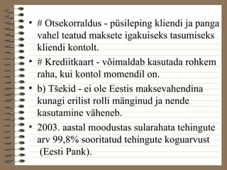 • # Otsekorraldus - püsileping kliendi ja panga 
vahel teatud maksete igakuiseks tasumiseks 
kliendi kontolt. 
• # Krediitkaart - võimaldab kasutada rohkem 
raha, kui kontol momendil on. 
• b) Tšekid - ei ole Eestis maksevahendina 
kunagi erilist rolli mänginud ja nende 
kasutamine väheneb. 
• 2003. aastal moodustas sularahata tehingute 
arv 99,8% sooritatud tehingute koguarvust 
(Eesti Pank). 
 
