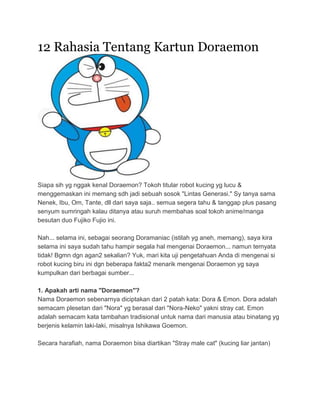 12 Rahasia Tentang Kartun Doraemon




Siapa sih yg nggak kenal Doraemon? Tokoh titular robot kucing yg lucu &
menggemaskan ini memang sdh jadi sebuah sosok "Lintas Generasi." Sy tanya sama
Nenek, Ibu, Om, Tante, dll dari saya saja.. semua segera tahu & tanggap plus pasang
senyum sumringah kalau ditanya atau suruh membahas soal tokoh anime/manga
besutan duo Fujiko Fujio ini.

Nah... selama ini, sebagai seorang Doramaniac (istilah yg aneh, memang), saya kira
selama ini saya sudah tahu hampir segala hal mengenai Doraemon... namun ternyata
tidak! Bgmn dgn agan2 sekalian? Yuk, mari kita uji pengetahuan Anda di mengenai si
robot kucing biru ini dgn beberapa fakta2 menarik mengenai Doraemon yg saya
kumpulkan dari berbagai sumber...

1. Apakah arti nama "Doraemon"?
Nama Doraemon sebenarnya diciptakan dari 2 patah kata: Dora & Emon. Dora adalah
semacam plesetan dari "Nora" yg berasal dari "Nora-Neko" yakni stray cat. Emon
adalah semacam kata tambahan tradisional untuk nama dari manusia atau binatang yg
berjenis kelamin laki-laki, misalnya Ishikawa Goemon.

Secara harafiah, nama Doraemon bisa diartikan "Stray male cat" (kucing liar jantan)
 