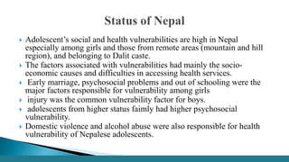  Adolescent’s social and health vulnerabilities are high in Nepal
especially among girls and those from remote areas (mountain and hill
region), and belonging to Dalit caste.
 The factors associated with vulnerabilities had mainly the socio-
economic causes and difficulties in accessing health services.
 Early marriage, psychosocial problems and out of schooling were the
major factors responsible for vulnerability among girls
 injury was the common vulnerability factor for boys.
 adolescents from higher status faimly had higher psychosocial
vulnerability.
 Domestic violence and alcohol abuse were also responsible for health
vulnerability of Nepalese adolescents.
 