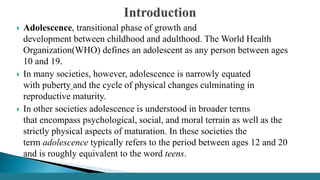  Adolescence, transitional phase of growth and
development between childhood and adulthood. The World Health
Organization(WHO) defines an adolescent as any person between ages
10 and 19.
 In many societies, however, adolescence is narrowly equated
with puberty and the cycle of physical changes culminating in
reproductive maturity.
 In other societies adolescence is understood in broader terms
that encompass psychological, social, and moral terrain as well as the
strictly physical aspects of maturation. In these societies the
term adolescence typically refers to the period between ages 12 and 20
and is roughly equivalent to the word teens.
 