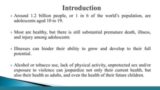  Around 1.2 billion people, or 1 in 6 of the world’s population, are
adolescents aged 10 to 19.
 Most are healthy, but there is still substantial premature death, illness,
and injury among adolescents
 Illnesses can hinder their ability to grow and develop to their full
potential.
 Alcohol or tobacco use, lack of physical activity, unprotected sex and/or
exposure to violence can jeopardize not only their current health, but
also their health as adults, and even the health of their future children.
 