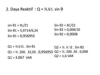 2. Daya Reaktif : Q = ½.V.I. sin θ
sin θ1 = XL/Z1
Sin θ1 = 5,9714/6,24
Sin θ1 = 0,956955
Q1 = ½.V.I1 . Sin θ1
Q1 = ½. 200. 32,05 . 0,956955
Q1 = 3.067 VAR
Sin θ2 = XC/Z2
Sin θ2 = 0,008/10
Sin θ2 = 0,0008
Q2 = ½. V. I2 . SIn θ2
Q2 = ½. 200. 20 . 0,008
Q2 = 1,6 VAR
 