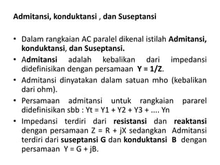 Admitansi, konduktansi , dan Suseptansi
• Dalam rangkaian AC paralel dikenal istilah Admitansi,
konduktansi, dan Suseptansi.
• Admitansi adalah kebalikan dari impedansi
didefinisikan dengan persamaan Y = 1/Z.
• Admitansi dinyatakan dalam satuan mho (kebalikan
dari ohm).
• Persamaan admitansi untuk rangkaian pararel
didefinisikan sbb : Yt = Y1 + Y2 + Y3 + .... Yn
• Impedansi terdiri dari resistansi dan reaktansi
dengan persamaan Z = R + jX sedangkan Admitansi
terdiri dari suseptansi G dan konduktansi B dengan
persamaan Y = G + jB.
 